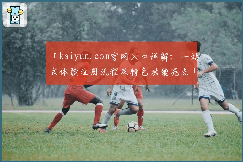 「kaiyun.com官网入口详解:一站式体验注册流程及特色功能亮点」