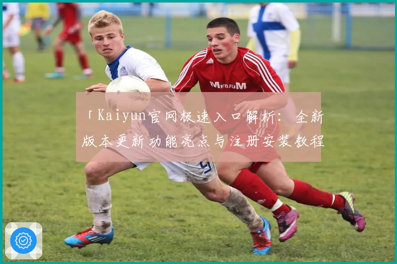 「Kaiyun官网极速入口解析：全新版本更新功能亮点与注册安装教程详解」