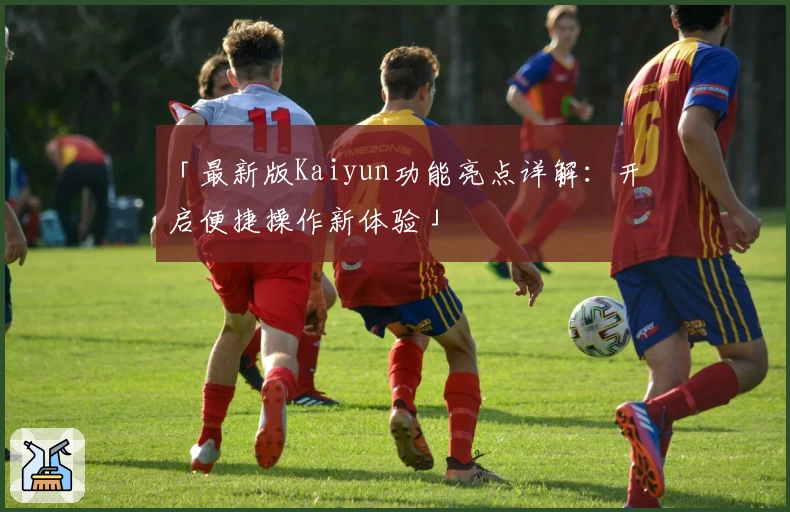 「最新版Kaiyun功能亮点详解：开启便捷操作新体验」