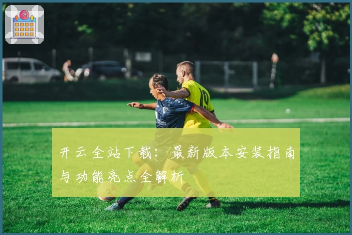 开云全站下载：最新版本安装指南与功能亮点全解析