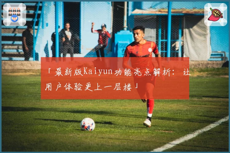 「最新版Kaiyun功能亮点解析：让用户体验更上一层楼」