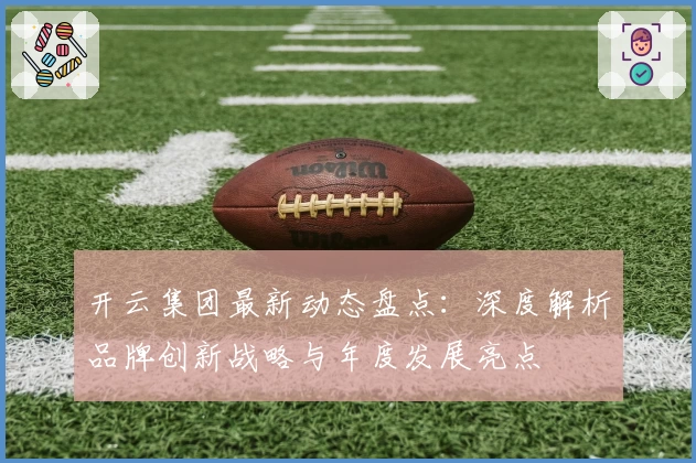 开云集团最新动态盘点：深度解析品牌创新战略与年度发展亮点