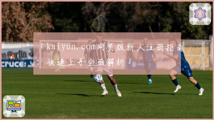 「kaiyun.com网页版新人注册指南：快速上手全面解析」