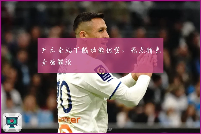 开云全站下载功能优势，亮点特色全面解读