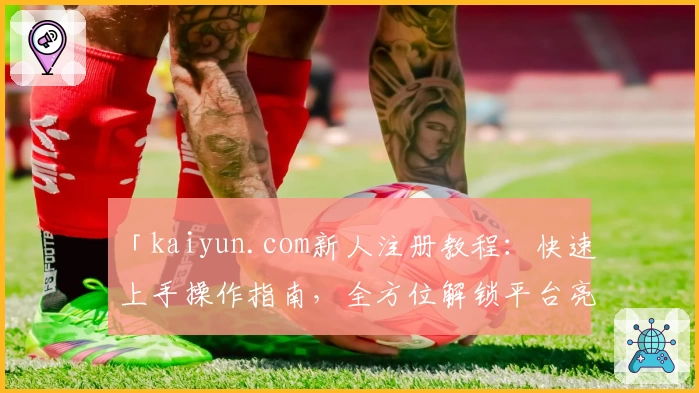 「kaiyun.com新人注册教程：快速上手操作指南，全方位解锁平台亮点功能」