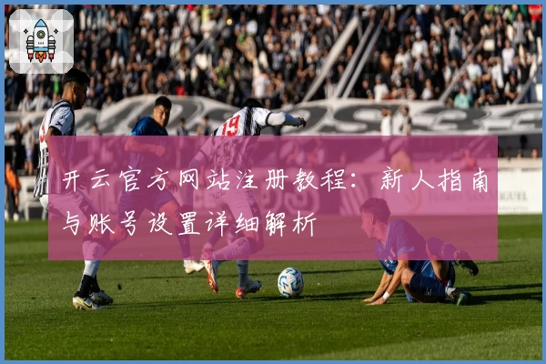 开云官方网站注册教程：新人指南与账号设置详细解析