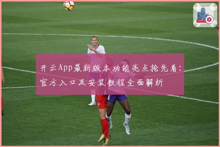 开云App最新版本功能亮点抢先看：官方入口及安装教程全面解析