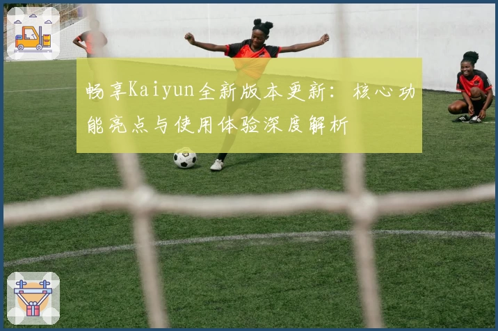 畅享Kaiyun全新版本更新：核心功能亮点与使用体验深度解析