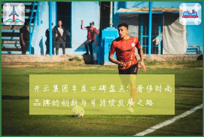 开云集团年度口碑盘点：奢侈时尚品牌的创新与可持续发展之路