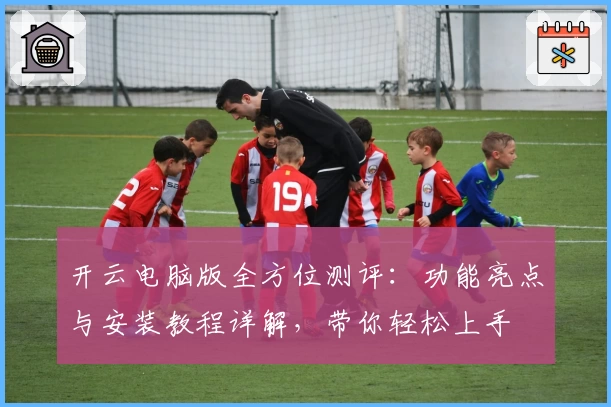开云电脑版全方位测评：功能亮点与安装教程详解，带你轻松上手