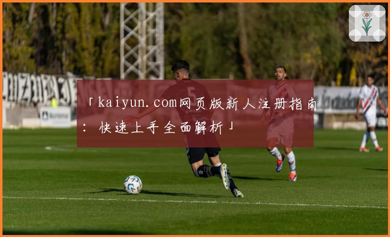 「kaiyun.com网页版新人注册指南：快速上手全面解析」