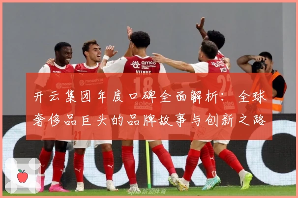 开云集团年度口碑全面解析：全球奢侈品巨头的品牌故事与创新之路