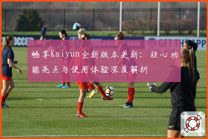 畅享Kaiyun全新版本更新：核心功能亮点与使用体验深度解析