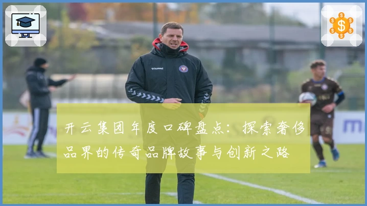 开云集团年度口碑盘点：探索奢侈品界的传奇品牌故事与创新之路