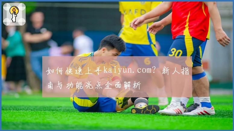 如何快速上手kaiyun.com？新人指南与功能亮点全面解析
