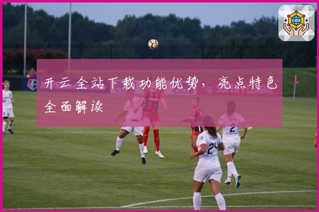 开云全站下载功能优势，亮点特色全面解读