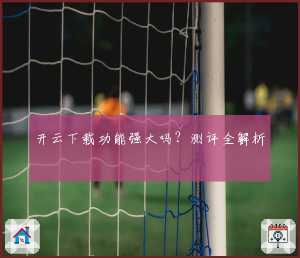 开云下载功能强大吗？测评全解析